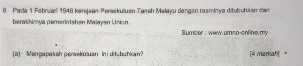 Pada 1 Februari 1948 kerajaan Persekutuan Tanah Melayu dengan rasminya ditubuhkan dan 
berakhirnya pemerintahan Malayan Union. 
Sumber : www.umno-online.my 
(a) Mengapakah persekutuan ini ditubuhkan? [4 markah] 。