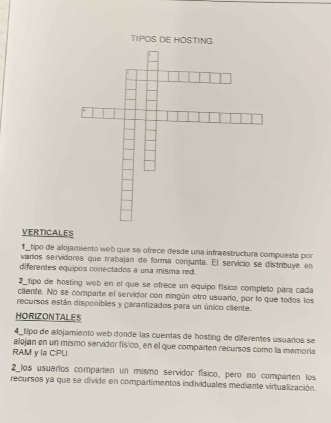 TIPOS DE HO 
VERTICALES 
1_tipo de alojamiento web que se ofrece desde una infraestructura compuesta por 
varios servidores que trabajan de forma conjunta. El servicio se distribuye en 
diferentes equipos conectados a una misma red. 
2_tipo de hosting web en el que se ofrece un equipo físico completo para cada 
cliente. No se comparte el servidor con ningún otro usuario, por lo que todos los 
recursos están disponibles y garantizados para un único cliente. 
HORIZONTALES 
4_tipo de alojamiento web donde las cuentas de hosting de diferentes usuarios se 
alojan en un mismo servidor físico, en el que comparten recursos como la memoria 
RAM y la CPU. 
2_los usuarios comparten un mismo servidor físico, pero no comparten los 
recursos ya que se divide en compartimentos individuales mediante virtualización.