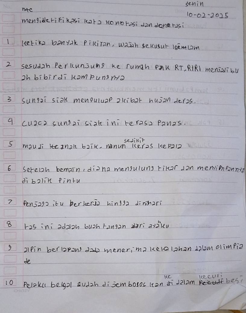 schin 
n4c 10-02-2025 
mengideriFikesi (ot2 Konoresi don donerssi 
1 ueriks bonyk Pikiron, waàh sekusur 1semlom
2 sesudzh Perkunjung ke rumth PAK RT, RIRl menszibu 
ih bibirdī kampungn? 
3 Sungai siak menguluap akibor husinderes. 
9 cu2ca sungai siak ini reres, ponas. 
scdlikir 
5 mouJi 3nal baik, nnun. Keres ke pal2 
6 Sereish bemain (diana menguluns rikor d2n menrionpanny? 
di balin pintu 
? Pensago itu berkcrio hingsa dinnari 
8 has ini odaloh buoh rangan dari zyiku 
9 2lpin berbpans d menerima kelolzhan dlmolimpiz 
de 
KC kecuri 
10 Peloul belgal sudzh discmbosos lion ¢ī d2l am fbes?