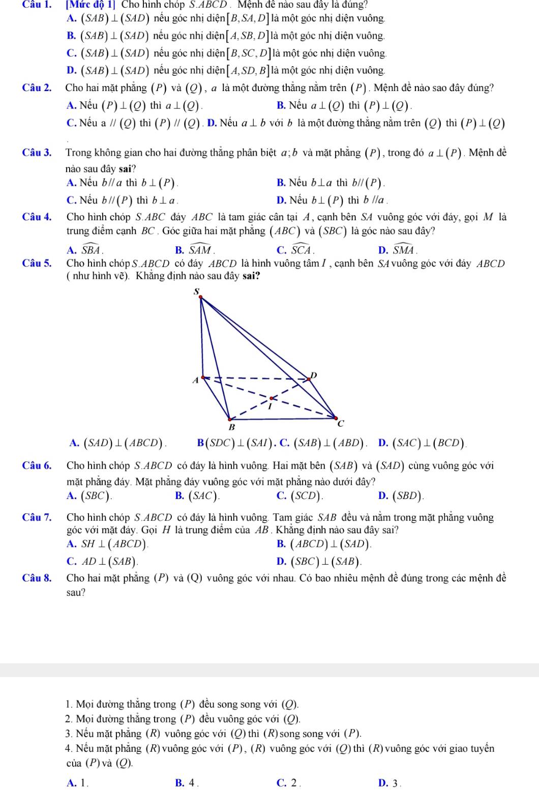 [Mức độ 1] Cho hình chóp S.ABCD . Mệnh đề nào sau đây là đúng?
A. (SAB)⊥ (SAD) nếu góc nhị diện [B,SA,D] là một góc nhị diện vuông.
B. (SAB)⊥ (SAD) nếu góc nhị diện [A,SB,D] là một góc nhị diện vuông.
C. (SAB)⊥ (SAD) nếu góc nhị diện [B,SC,D] là một góc nhị diện vuông.
D. (SAB)⊥ (SAD) nếu góc nhị diện [A,SD,B] là một góc nhị diện vuông.
Câu 2. Cho hai mặt phẳng (P) và (_ O ), a là một đường thẳng nằm trên (P). Mệnh đề nào sao đây đúng?
A. Nếu (P)⊥ (Q) thì a⊥ (Q) B. Nếu a⊥ (Q) thì (P)⊥ (Q).
C. Nếu a parallel (Q) thì ( P)parallel (Q) D. Nếu a⊥ b với b là một đường thắng nằm trên ( (Q)thi(P)⊥ (Q)
Câu 3. Trong không gian cho hai đường thắng phân biệt a;b và mặt phẳng (P), trong đó a⊥ (P) Mệnh đề
nào sau đây sai?
A. Nếu bparallel a thì b⊥ (P). B. Nếu b⊥ a thì bparallel (P).
C. Nếu bparallel (P) thì b⊥ a. D. Nếu b⊥ (P) thì b//a.
Câu 4. Cho hình chóp S.ABC đáy ABC là tam giác cân tại A, cạnh bên SA vuông góc với đáy, gọi M là
trung điểm cạnh BC . Góc giữa hai mặt phẳng ( AB C) và (SBC) là góc nào sau đây?
A. widehat SBA. B. widehat SAM. C. widehat SCA. D. widehat SMA.
Câu 5. Cho hình chóp S.ABCD có đáy ABCD là hình vuông tâm I, cạnh bên SA vuông góc với đáy ABCD
( như hình vẽ). Khắng định nào sau đây sai?
s
A
D
B
c
A. (SAD)⊥ (ABCD). B(SDC)⊥ (SAI).C.(SAB)⊥ (ABD). D.(SAC)⊥ (BCD)
Câu 6. Cho hình chóp S.ABCD có đáy là hình vuông. Hai mặt bên (SAB) và (SAD) cùng vuông góc với
mặt phẳng đáy. Mặt phẳng đáy vuông góc với mặt phẳng nào dưới đây?
A. (SBC) B. (SAC). C. (SCD). D. (SBD).
Câu 7. Cho hình chóp S.ABCD có đáy là hình vuông. Tam giác SAB đều và nằm trong mặt phẳng vuông
góc với mặt đáy. Gọi H là trung điểm của AB . Khẳng định nào sau đây sai?
A. SH⊥ (ABCD). B. (ABCD)⊥ (SAD).
C. AD⊥ (SAB). D. (SBC)⊥ (SAB)
Câu 8. Cho hai mặt phẳng (P) và (Q) vuông góc với nhau. Có bao nhiêu mệnh đề đúng trong các mệnh đề
sau?
1. Mọi đường thắng trong (P) đều song song với (Q).
2. Mọi đường thẳng trong (P) đều vuông góc với (Q).
3. Nếu mặt phẳng (R) vuông góc với (Q) thì (R) song song với (P).
4. Nếu mặt phẳng (R)vuông góc với (P), (R) vuông góc với (Q)thì (R)vuông góc với giao tuyến
của (P) và (Q).
A. 1 B. 4 . C. 2 . D. 3 .
