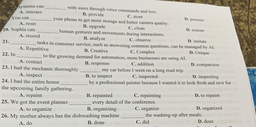 systems can _with users through voice commands and text.
A. interact B. provide C. store D. process
You can _your phone to get more storage and better camera quality.
A. reset B. upgrade C. clean D. restore
20. Sophia can _human gestures and movements during interactions.
A. record B. analyze C. observe D. imitate
21._ tasks in customer service, such as answering common questions, can be managed by AI.
A. Repetitive B. Creative C. Complex D. Unique
22. In _to the growing demand for automation, more businesses are using AI.
A. contact B. response C. addition D. comparison
23. I had the mechanic thoroughly _my car before I went on a long road trip.
A. inspect B. to inspect C. inspected D. inspecting
24. I had the entire house _by a professional painter because I wanted it to look fresh and new for
the upcoming family gathering.
A. repaint B. repainted C. repainting D. to repaint
25. We got the event planner _every detail of the conference.
A. to organize B. organizing C. organize D. organized
26. My mother always has the dishwashing machine _the washing-up after meals.
A. do B. done C. did D. does