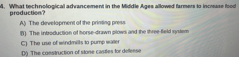 What technological advancement in the Middle Ages allowed farmers to increase food
production?
A) The development of the printing press
B) The introduction of horse-drawn plows and the three-field system
C) The use of windmills to pump water
D) The construction of stone castles for defense