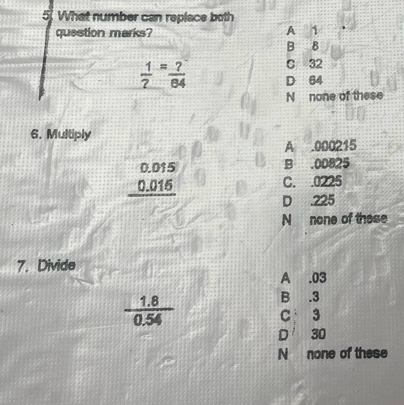 What number can replace both
question marks? A 1
B B
 1/? = ?/64 
C 32
D 64
N none of these
6. Multiply
A . 000215
beginarrayr 0.015 0.015 hline endarray
B . 00825
C. . 0225
D . 225
N none of these
7. Divide
A . 03
 (1.8)/0.54 
B . 3
C 3
D 30
N none of these