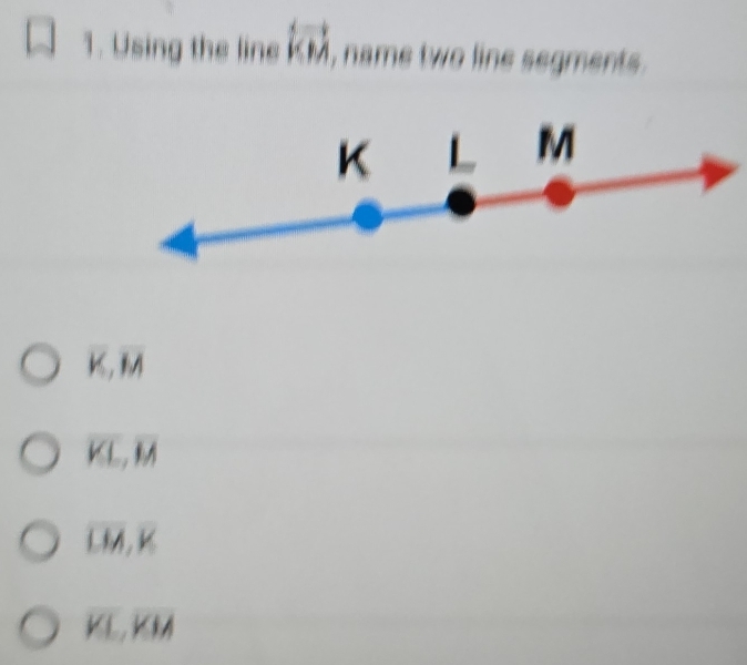 Using the line overleftrightarrow KM , name two line segments .
overline K, overline M
overline KL, overline M
overline LM, overline K
overline KL, overline KIA