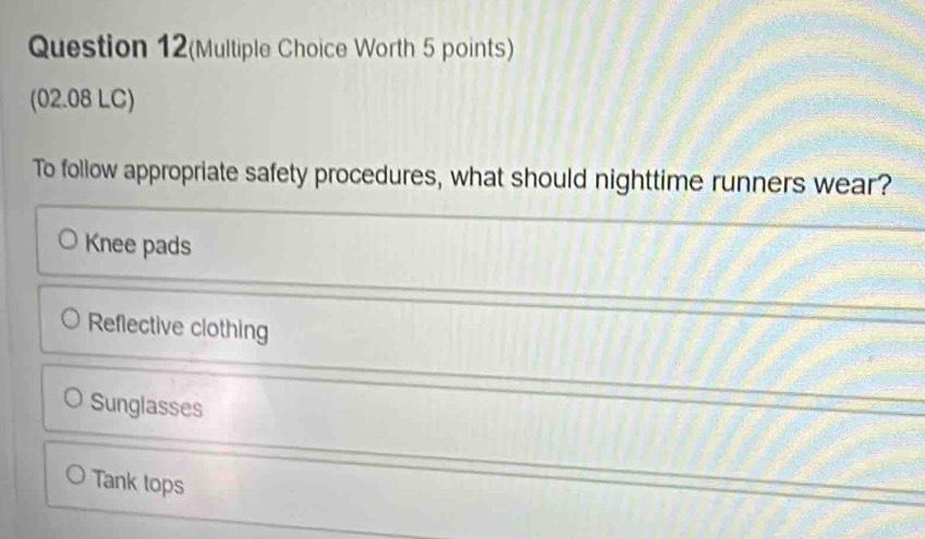 Question 12(Multiple Choice Worth 5 points)
(02.08 LC)
To follow appropriate safety procedures, what should nighttime runners wear?
Knee pads
Reflective clothing
Sunglasses
Tank tops