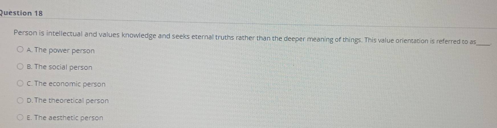 Person is intellectual and values knowledge and seeks eternal truths rather than the deeper meaning of things. This value orientation is referred to as
A. The power person
B. The social person
C. The economic person
D. The theoretical person
E. The aesthetic person