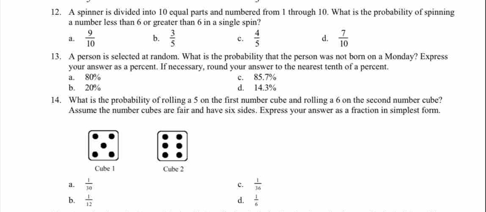 A spinner is divided into 10 equal parts and numbered from 1 through 10. What is the probability of spinning
a number less than 6 or greater than 6 in a single spin?
a.  9/10  b.  3/5  c.  4/5  d.  7/10 
13. A person is selected at random. What is the probability that the person was not born on a Monday? Express
your answer as a percent. If necessary, round your answer to the nearest tenth of a percent.
a. 80% c. 85.7%
b. 20% d. 14.3%
14. What is the probability of rolling a 5 on the first number cube and rolling a 6 on the second number cube?
Assume the number cubes are fair and have six sides. Express your answer as a fraction in simplest form.
Cube 1 Cube 2
a.  1/30   1/36 
c.
b.  1/12  d.  1/6 