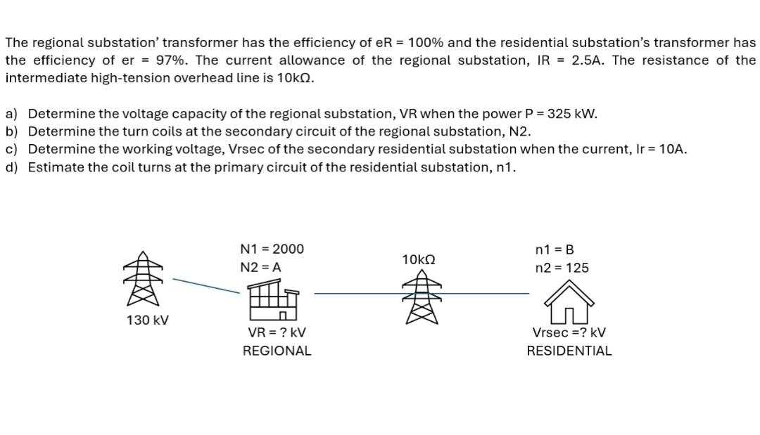 The regional substation’ transformer has the efficiency of eR=100% and the residential substation’s transformer has 
the efficiency of er=97%. The current allowance of the regional substation, IR=2.5A. The resistance of the 
intermediate high-tension overhead line is 10kΩ. 
a) Determine the voltage capacity of the regional substation, VR when the power P=325kW. 
b) Determine the turn coils at the secondary circuit of the regional substation, N2. 
c) Determine the working voltage, Vrsec of the secondary residential substation when the current, Ir=10A. 
d) Estimate the coil turns at the primary circuit of the residential substation, n1.
N1=2000
n1=B
N2=A
10kΩ
n2=125
130 kV Vrse c=?kV
VR= ? kV
REGIONAL RESIDENTIAL