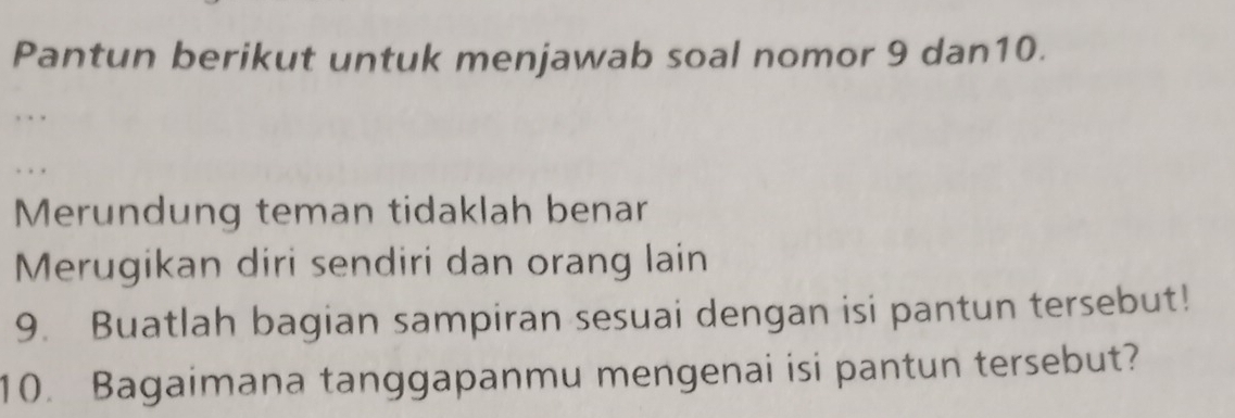 Pantun berikut untuk menjawab soal nomor 9 dan10. 
Merundung teman tidaklah benar 
Merugikan diri sendiri dan orang lain 
9. Buatlah bagian sampiran sesuai dengan isi pantun tersebut! 
10. Bagaimana tanggapanmu mengenai isi pantun tersebut?