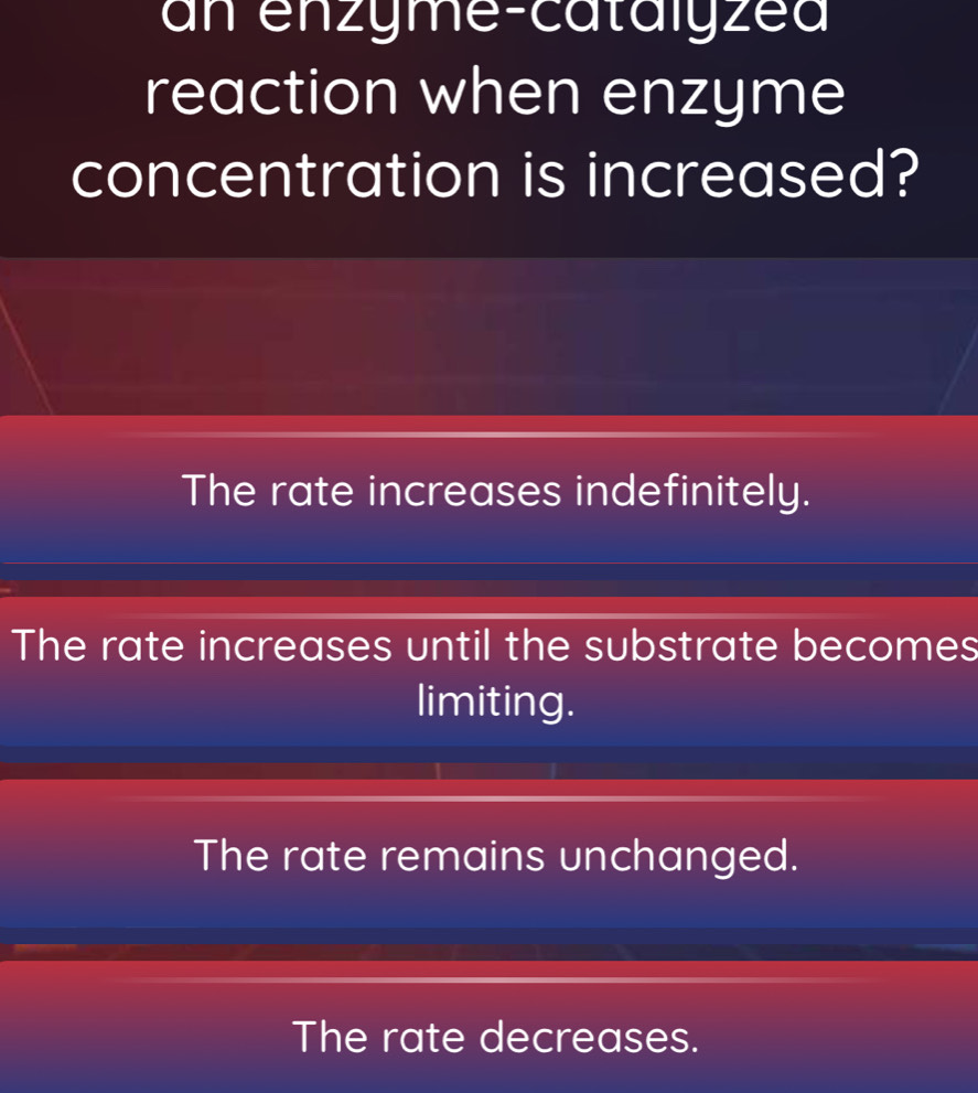 an enzyme-catalyzea
reaction when enzyme
concentration is increased?
The rate increases indefinitely.
The rate increases until the substrate becomes
limiting.
The rate remains unchanged.
The rate decreases.