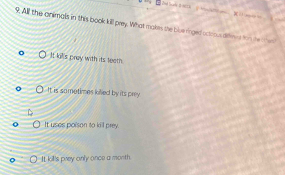 2nd Grade O-NCCA 
9. All the animals in this book kill prey. What makes the blue ringed octopus diffrment from the othem
It kills prey with its teeth.
It is sometimes killed by its prey.
It uses poison to kill prey.
It kills prey only once a month.