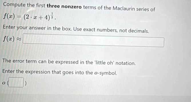 Compute the first three nonzero terms of the Maclaurin series of
f(x)=(2· x+4)^ 1/3 . 
Enter your answer in the box. Use exact numbers, not decimals.
f(x)approx □
The error term can be expressed in the 'little oh' notation. 
Enter the expression that goes into the o -symbol.
o(□ )