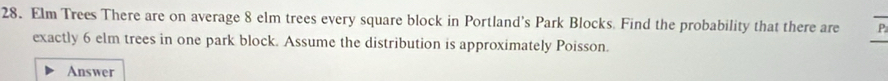 Elm Trees There are on average 8 elm trees every square block in Portland's Park Blocks. Find the probability that there are P
exactly 6 elm trees in one park block. Assume the distribution is approximately Poisson. 
_ 
Answer