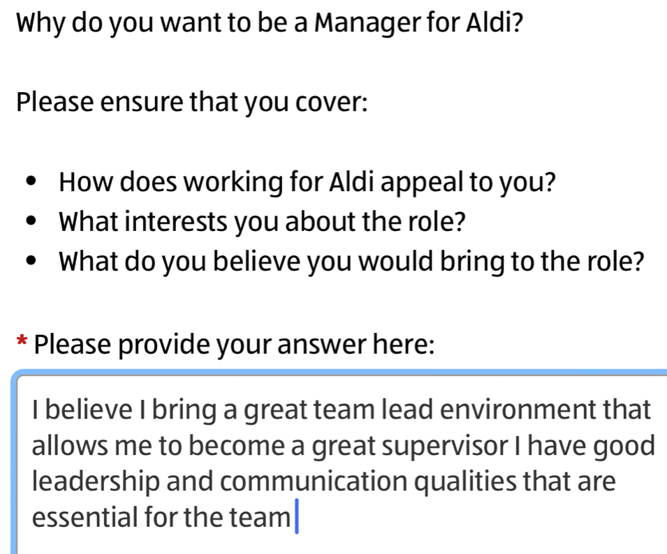 Why do you want to be a Manager for Aldi? 
Please ensure that you cover: 
How does working for Aldi appeal to you? 
What interests you about the role? 
What do you believe you would bring to the role? 
* Please provide your answer here: 
I believe I bring a great team lead environment that 
allows me to become a great supervisor I have good 
leadership and communication qualities that are 
essential for the team