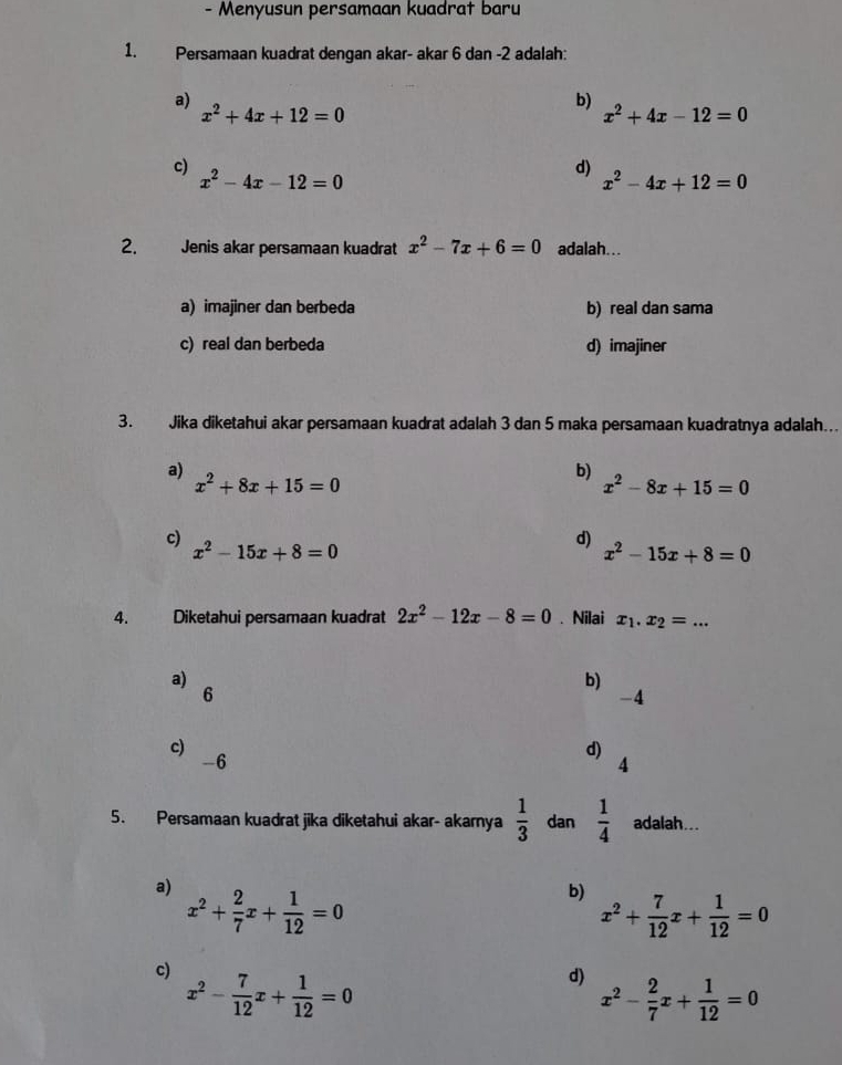 Menyusun persamaan kuadrat baru
1. Persamaan kuadrat dengan akar- akar 6 dan -2 adalah:
a)
x^2+4x+12=0
b)
x^2+4x-12=0
c)
x^2-4x-12=0
d) x^2-4x+12=0
2. Jenis akar persamaan kuadrat x^2-7x+6=0 adalah...
a) imajiner dan berbeda b) real dan sama
c) real dan berbeda d) imajiner
3. Jika diketahui akar persamaan kuadrat adalah 3 dan 5 maka persamaan kuadratnya adalah..
a)
x^2+8x+15=0
b)
x^2-8x+15=0
c) x^2-15x+8=0
d)
x^2-15x+8=0
4. Diketahui persamaan kuadrat 2x^2-12x-8=0. Nilai x_1.x_2=...
a)
b)
6
-4
c)
-6
d)
4
5. Persamaan kuadrat jika diketahui akar- akarnya  1/3  dan  1/4  adalah...
a) x^2+ 2/7 x+ 1/12 =0
b) x^2+ 7/12 x+ 1/12 =0
c) x^2- 7/12 x+ 1/12 =0
d) x^2- 2/7 x+ 1/12 =0