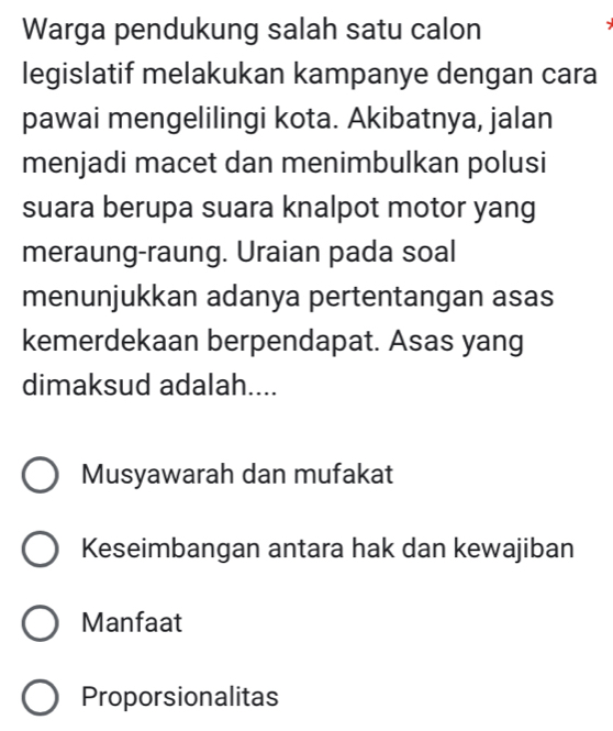 Warga pendukung salah satu calon
legislatif melakukan kampanye dengan cara
pawai mengelilingi kota. Akibatnya, jalan
menjadi macet dan menimbulkan polusi
suara berupa suara knalpot motor yang
meraung-raung. Uraian pada soal
menunjukkan adanya pertentangan asas
kemerdekaan berpendapat. Asas yang
dimaksud adalah....
Musyawarah dan mufakat
Keseimbangan antara hak dan kewajiban
Manfaat
Proporsionalitas