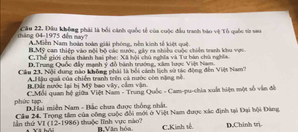 Đâu không phải là bối cảnh quốc tế của cuộc đấu tranh bảo vệ Tổ quốc từ sau
tháng 04-1975 đến nay?
A.Miền Nam hoàn toàn giải phóng, nền kinh tế kiệt quệ.
B.Mỹ can thiệp vào nội bộ các nước, gây ra nhiều cuộc chiến tranh khu vực.
C.Thế giới chia thành hai phe: Xã hội chủ nghĩa và Tư bản chủ nghĩa.
D.Trung Quốc đẩy mạnh ý đồ bành trướng, xâm lược Việt Nam.
Câu 23. Nội dung nào không phải là bối cảnh lịch sử tác động đến Việt Nam?
A.Hậu quả của chiến tranh trên cả nước còn nặng nề.
B.Đất nước lại bị Mỹ bao vây, cấm vận.
C.Mối quan hệ giữa Việt Nam - Trung Quốc - Cam-pu-chia xuất hiện một số vấn đề
phức tạp.
D.Hai miền Nam - Bắc chưa được thống nhất.
Câu 24. Trọng tâm của công cuộc đổi mới ở Việt Nam được xác định tại Đại hội Đảng
lần thứ VI (12-1986) thuộc lĩnh vực nào?
A Yã hội B.Văn hóa. C.Kinh tế. D.Chính trị.