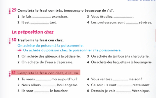 Completa le frasi con très, beaucoup o beaucoup de / d'. 
1 Je fais_ exercices. 3 Vous étudiez_ 
2 Il est _tard. 4 Les professeurs sont _sévères. 
La préposition chez 
30 Trasforma le frasi con chez. 
On achète du poisson à la poissonnerie. 
On achète du poisson chez le poissonnier / la poissonnière. 
1 On achète des gâteaux à la pâtisserie. 3 On achète du jambon à la charcuterie. 
2 On achète de l'eau à l'épicerie. 4 On achète des baguettes à la boulangerie. 
31 Completa le frasi con chez, à la, au. 
1 Tu viens_ moi aujourd'hui? 4 Vous rentrez _maison? 
2 Nous allons_ boulangerie. 5 Ce soir, ils vont _restaurant. 
3 Ils sont _le boucher. 6 Demain je vais _Véronique.