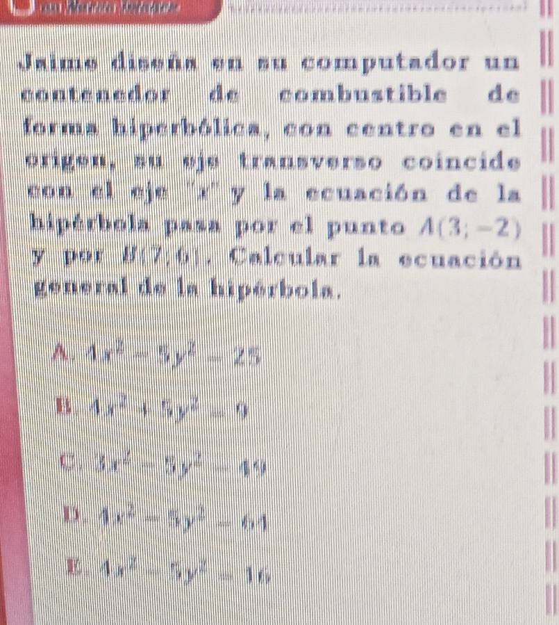 Jaime diseña en su computador un
contenedor de combustible de
forma hiperbólica, con centro en el
origen, su eje transverso coincide
con el eje '' x '' y la ecuación de la
hipérbola pasa por el punto A(3;-2)
y por B(7,6). Calcular la ecuación
general de la hipérbola.
1
A. 4x^2-5y^2-25
B. 4x^2+5y^2=9
C 3x^2-5y^2-49
D. 4x^2-5y^2-64
E 4x^2-5y^2=16