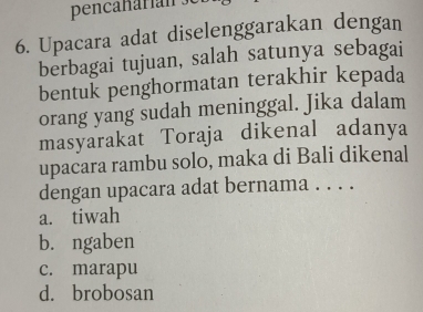 pencanarían se
6. Upacara adat diselenggarakan dengan
berbagai tujuan, salah satunya sebagai
bentuk penghormatan terakhir kepada
orang yang sudah meninggal. Jika dalam
masyarakat Toraja dikenal adanya
upacara rambu solo, maka di Bali dikenal
dengan upacara adat bernama . . . .
a. tiwah
b. ngaben
c. marapu
d. brobosan