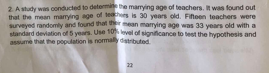 A study was conducted to determine the marrying age of teachers. It was found out 
that the mean marrying age of teachers is 30 years old. Fifteen teachers were 
surveyed randomly and found that their mean marrying age was 33 years old with a 
standard deviation of 5 years. Use 10% level of significance to test the hypothesis and 
assume that the population is normally distributed.
22