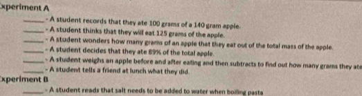 xperiment A 
_- A student records that they ate 100 grams of a 140 gram apple. 
_- A student thinks that they will eat 125 grams of the apple. 
_- A student wonders how many grams of an apple that they eat out of the total mass of the apple. 
_- A student decides that they ate 89% of the total apple. 
_. A student weighs an apple before and after eating and then subtracts to find out how many grams they ate 
_- A student tells a friend at lunch what they did. 
xperiment B 
_- A student reads that salt needs to be added to water when boiling pasta