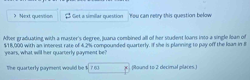 Next question Get a similar question You can retry this question below 
After graduating with a master's degree, Juana combined all of her student loans into a single loan of
$18,000 with an interest rate of 4.2% compounded quarterly. If she is planning to pay off the loan in 8
years, what will her quarterly payment be? 
The quarterly payment would be $ 7 63 × (Round to 2 decimal places.)