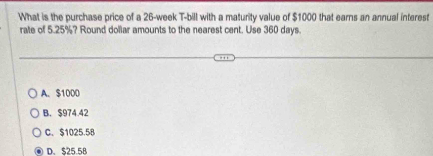 What is the purchase price of a 26-week T-bill with a maturity value of $1000 that earns an annual interest
rate of 5.25%? Round dollar amounts to the nearest cent. Use 360 days.
A、 $1000
B. $974.42
C. $1025.58
D. $25.58