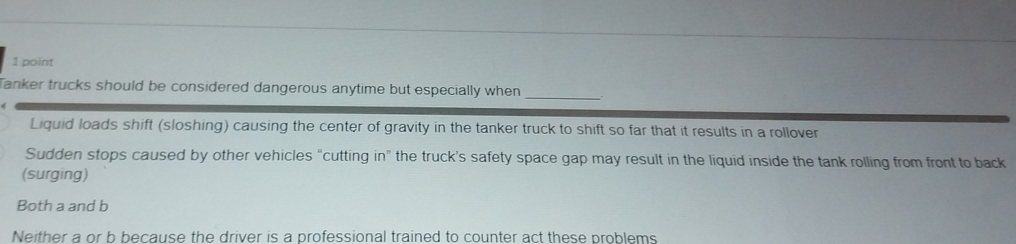 Tanker trucks should be considered dangerous anytime but especially when
_
Liquid loads shift (sloshing) causing the center of gravity in the tanker truck to shift so far that it results in a rollover
Sudden stops caused by other vehicles “cutting in” the truck’s safety space gap may result in the liquid inside the tank rolling from front to back
(surging)
Both a and b
Neither a or b because the driver is a professional trained to counter act these problems