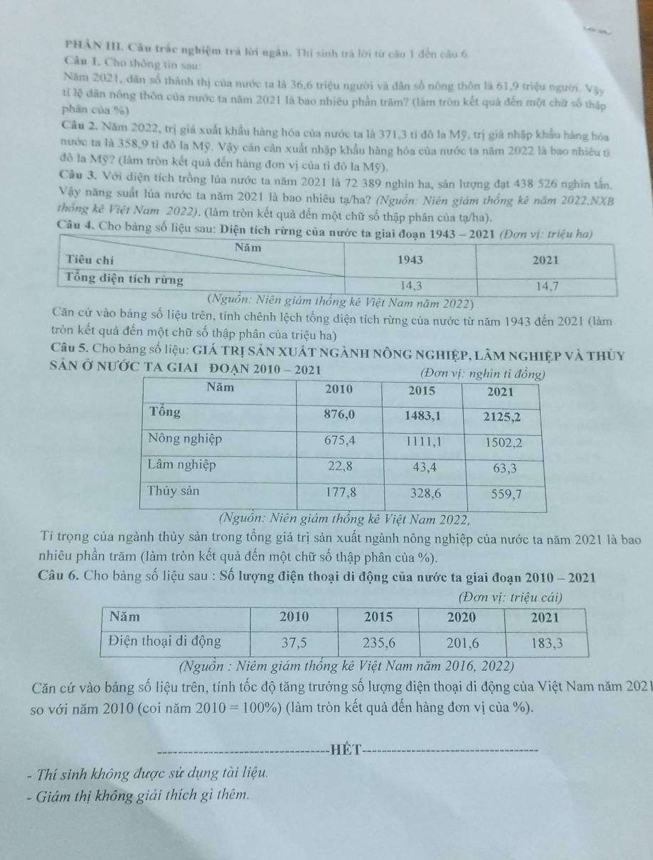 PHẢN III. Câu trắc nghiệm trá lời ngắn. Thị sinh trả lời từ câu 1 đến câu 6
Cầu 1. Cho thông tin sau:
Năm 2021, dân số thành thị của mước ta là 36,6 triệu người và dân số nông thôn là 61,9 triệu người. Vậy
ti lệ dân nông thôn của nước ta năm 2021 là bao nhiều phần trăm? (làm tròn kết quả đến một chữ số thập
phān của %)
Câu 2. Năm 2022, trị giá xuất khẩu hàng hóa của nước ta là 371,3 tỉ đô la Mỹ, trị giá nhập khẩu hàng hóa
nước ta là 358,9 tỉ đô la Mỹ. Vậy cần cân xuất nhập khẩu hàng hóa của nước ta năm 2022 là bao nhiều ti
đô la Mỹ? (làm tròn kết quả đến hàng đơn vị của tỉ đô la Mỹ).
Cầu 3. Với diện tích trồng lủa nước ta năm 2021 là 72 389 nghìn ha, sân lượng đạt 438 526 nghĩn tấn.
Vậy năng suất lúa nước ta năm 2021 là bao nhiêu tạ/ha? (Nguồn: Niên giám thống kê năm 2022,NXB
thống kê Việt Nam 2022). (làm tròn kết quả đến một chữ số thập phân của tạ/ha).
Câu 4. Cho bảng số liệu sau: Diện tích rừng c
Việt Nam năm 2022)
Căn cứ vào bảng số liệu trên, tính chênh lệch tổng diện tích rừng của nước từ năm 1943 đến 2021 (làm
tròn kết quả đến một chữ số thập phân của triệu ha)
Câu 5. Cho bảng số liệu: GIá TRị SảN XUấT ngẢNH nông nghiệp, Lâm nghiệp và thủy
SảN Ở NƯỚC TA GIAI ĐOẠN 2010 - 2021 
(thống kê Việt Nam 2022,
Tỉ trọng của ngành thủy sản trong tổng giá trị sản xuất ngành nông nghiệp của nước ta năm 2021 là bao
nhiêu phần trăm (làm tròn kết quả đến một chữ số thập phân của %).
Câu 6. Cho bảng số liệu sau : Số lượng điện thoại di động của nước ta giai đoạn 2010 - 2021
(Đơn vị: triệu cái)
(Nguồn : Niêm giám thống kê Việt Nam năm 2016, 2022)
Căn cứ vào bảng số liệu trên, tính tốc độ tăng trưởng số lượng điện thoại di động của Việt Nam năm 2021
so với năm 2010 (coi năm 2010=100% ) (làm tròn kết quả đến hàng đơn vị của %).
_
- Thí sinh không được sử dụng tài liệu.
- Giám thị không giải thích gì thêm.