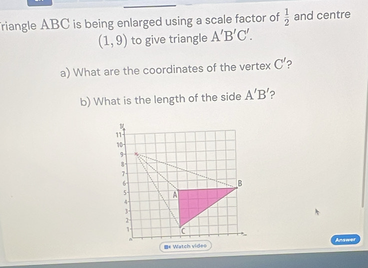 friangle ABC is being enlarged using a scale factor of  1/2  and centre
(1,9) to give triangle A'B'C'. 
a) What are the coordinates of the vertex C' ? 
b) What is the length of the side A'B' ?
y
11
10
9 -
8
7
6
B
5 A
4
3
2 ·
1 C
Answer 
# Watch video