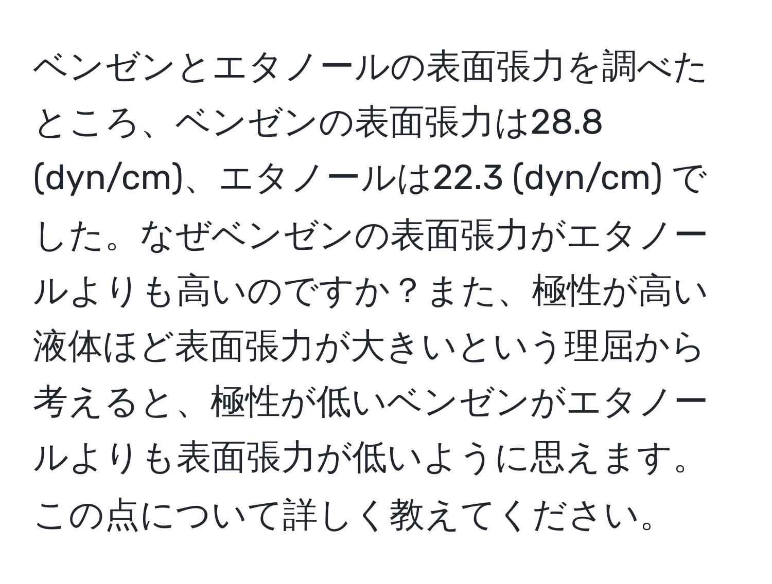 ベンゼンとエタノールの表面張力を調べたところ、ベンゼンの表面張力は28.8 (dyn/cm)、エタノールは22.3 (dyn/cm) でした。なぜベンゼンの表面張力がエタノールよりも高いのですか？また、極性が高い液体ほど表面張力が大きいという理屈から考えると、極性が低いベンゼンがエタノールよりも表面張力が低いように思えます。この点について詳しく教えてください。