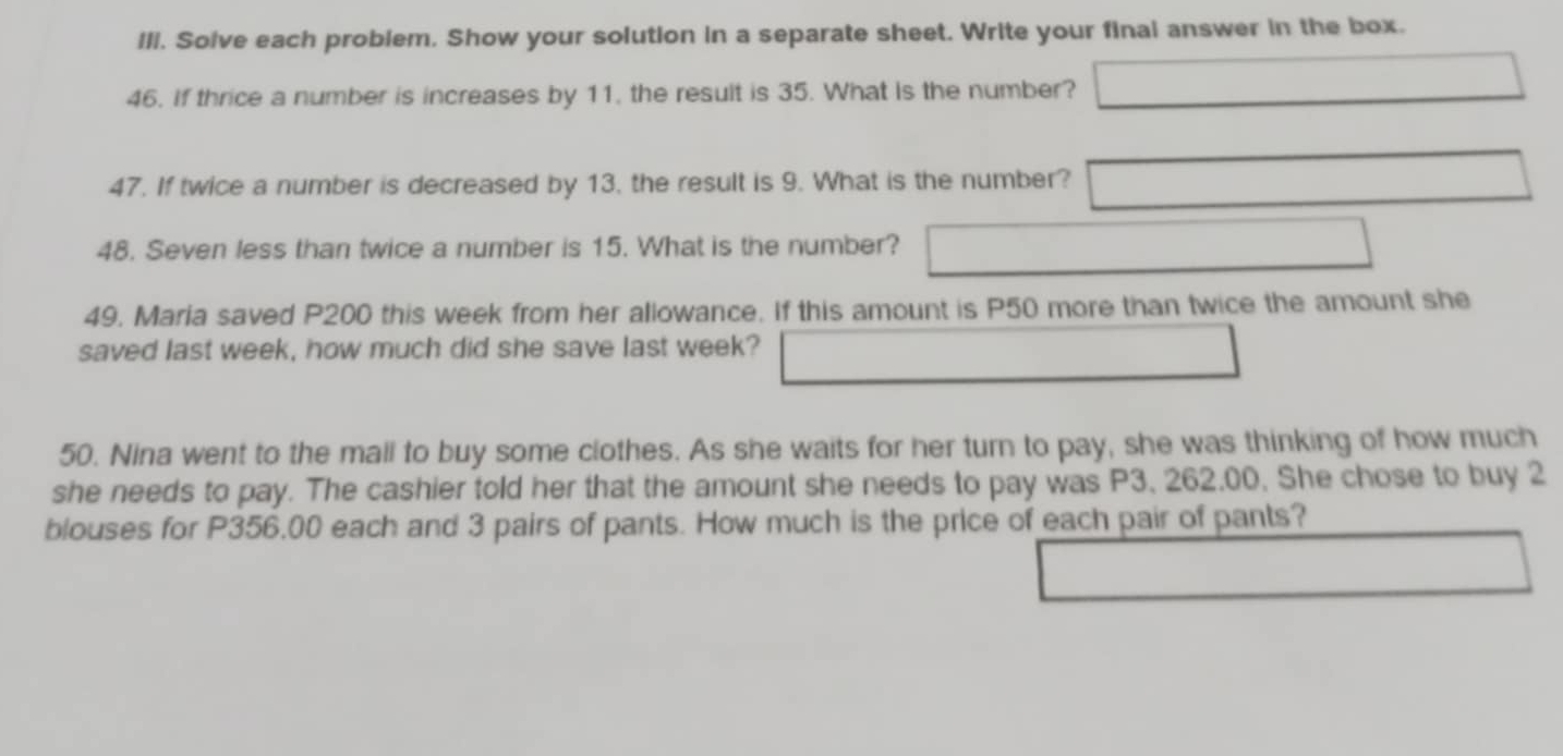 Ill. Solve each problem. Show your solution in a separate sheet. Write your final answer in the box. 
46. If thrice a number is increases by 11, the result is 35. What is the number? 
47. If twice a number is decreased by 13, the result is 9. What is the number? 
48. Seven less than twice a number is 15. What is the number? 
49. Maria saved P200 this week from her allowance. If this amount is P50 more than twice the amount she 
saved last week, how much did she save last week? 
50. Nina went to the mall to buy some clothes. As she waits for her turn to pay, she was thinking of how much 
she needs to pay. The cashier told her that the amount she needs to pay was P3, 262,00, She chose to buy 2
blouses for P356,00 each and 3 pairs of pants. How much is the price of each pair of pants?