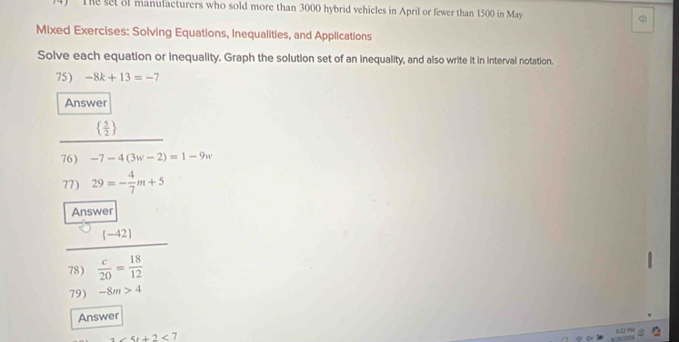 The set of manufacturers who sold more than 3000 hybrid vehicles in April or fewer than 1500 in May 4
Mixed Exercises: Solving Equations, Inequalities, and Applications 
Solve each equation or inequality. Graph the solution set of an inequality, and also write it in interval notation. 
75) -8k+13=-7
Answer
  5/2 
76) -7-4(3w-2)=1-9w
77) 29=- 4/7 m+5
Answer 
l= -42 
78)  c/20 = 18/12 
79) -8m>4
Answer 
822 PM
2∠ 5t+2<7</tex>