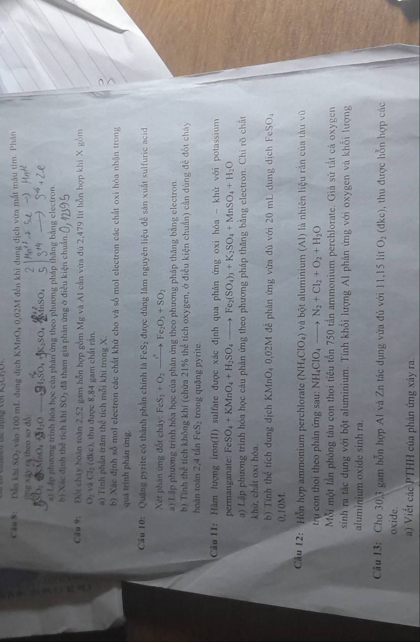 Dẫn khi SO_2 vào 100 mL dung địch KMnO₄ 0,02M đến khi dung dịch vừa mắt màu tím. Phản
ng xây ra theo sơ đồ:
M n O 
a) Lập phương trình hóa học của phản ứng theo phương pháp thăng bằng electron.
b) Xác định thể tích khí SO_2 đã tham gia phản ứng ở điều kiện chuẩn.
Cầu 9: Đốt chây hoàn toàn 2,52 gam hỗn hợp gồm Mg và Al cần vừa đủ 2,479 lit hỗn hợp khí X gồm
O_2 vá Cl_2 dkc) thu được 8,84 gam chất rắn.
) Tính phần trăm thể tích mỗi khi trong X.
b) Xác định số mol electron các chất khử cho và số mol electron các chất oxi hóa nhận trong
quá trình phản ứng.
Cầu 10:  Quặng pyrite có thành phần chính là FeS_2 được dùng làm nguyên liệu để sản xuất sulfuric acid.
Xết phân ứng đốt cháy: FeS_2+O_2xrightarrow t°Fe_2O_3+SO_2
a) Lập phương trình hóa học của phản ứng theo phương pháp thăng bằng electron.
b) Tính thể tích không khí (chứa 21% thể tích oxygen, ở điều kiện chuẩn) cần dùng đề đốt cháy
hoàn toàn 2,4 tấn FeS₂ trong quặng pyrite.
Cầu  I1: Hàm lượng iron(II) sulfate được xác định qua phản ứng oxi hóa - khử với potassium
permanat: FeSO_4+KMnO_4+H_2SO_4to Fe_2(SO_4)_3+K_2SO_4+MnSO_4+H_2O
a) Lập phương trình hóa học cảu phản ứng theo phương pháp thăng bằng electron. Chi rõ chất
khử, chất oxi hóa.
b) Tính thể tích dung dịch KMnO₄ 0,02M đề phản ứng vừa đủ với 20 mL dung dịch FeSO_4
0,10M.
Câu 12: Hỗn hợp ammonium perchlorate (NH_4ClO_4) và bột aluminium (Al) là nhiên liệu rắn của tàu vũ
trụ con thoi theo phản ứng sau: NH_4ClO_4to N_2+Cl_2+O_2+H_2O
Mỗi một lần phóng tàu con thoi tiêu tốn 750 tấn ammonium perchlorate. Già sử tất cả oxygen
sinh ra tắc dụng với bột aluminium. Tính khối lượng Al phản ứng với oxygen và khối lượng
aluminium oxide sinh ra.
Câu 13: Cho 30,3 gam hỗn hợp Al và Zn tác dụng vừa đủ với 11,15 lít O_2(dkc) 9, thu được hỗn hợp các
oxide.
a) Viết các PTHH của phản ứng xảy ra.
