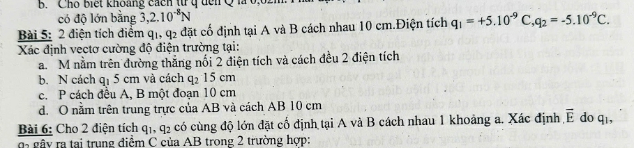 b. Cho biết khoang cách từ q đến Q là 0,
có độ lớn bằng 3, 2.10^(-8)N
Bài 5: 2 điện tích điểm q1, +2 l đặt cố định tại A và B cách nhau 10 cm.Điện tích q_1=+5.10^(-9)C, q_2=-5.10^(-9)C. 
Xác định vectơ cường độ điện trường tại:
a. M nằm trên đường thắng nối 2 điện tích và cách đều 2 điện tích
b. N cách q_1 5 cm và cách q_215cm
c. P cách đều A, B một đoạn 10 cm
d. O nằm trên trung trực của AB và cách AB 10 cm
Bài 6: Cho 2 điện tích q_1, q_2 có cùng độ lớn đặt cố định tại A và B cách nhau 1 khoảng a. Xác định overline E do q_1, 
g gây ra tại trung điểm C của AB trong 2 trường hợp: