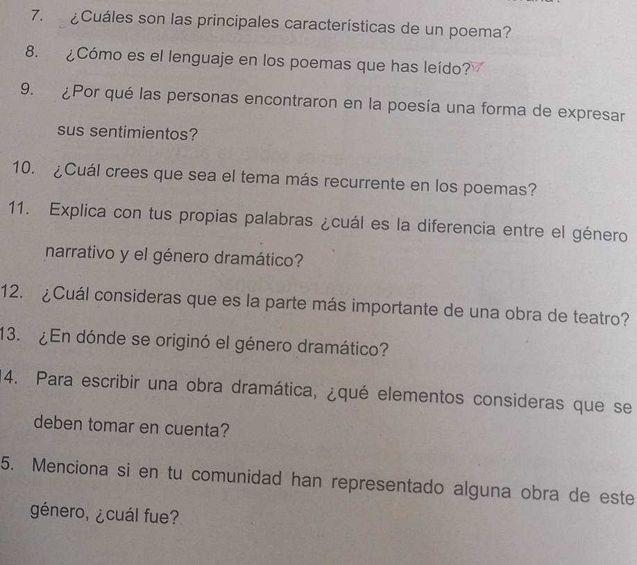 ¿Cuáles son las principales características de un poema? 
8. ¿Cómo es el lenguaje en los poemas que has leído? 
9. ¿Por qué las personas encontraron en la poesía una forma de expresar 
sus sentimientos? 
10. ¿Cuál crees que sea el tema más recurrente en los poemas? 
11. Explica con tus propias palabras ¿cuál es la diferencia entre el género 
narrativo y el género dramático? 
12. ¿Cuál consideras que es la parte más importante de una obra de teatro? 
13. ¿En dónde se originó el género dramático? 
4. Para escribir una obra dramática, ¿qué elementos consideras que se 
deben tomar en cuenta? 
5. Menciona si en tu comunidad han representado alguna obra de este 
género, ¿cuál fue?