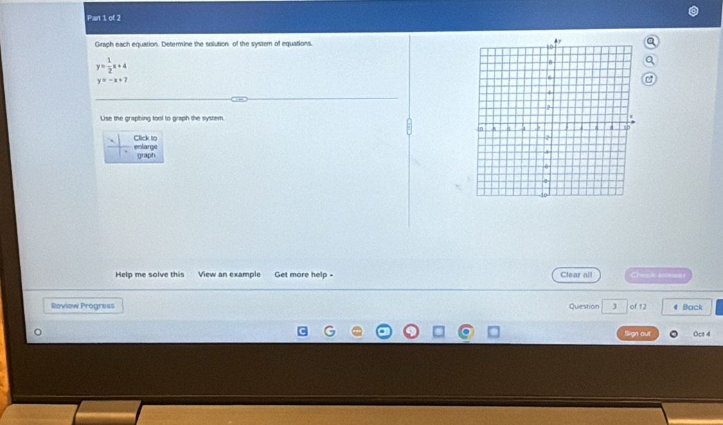 Graph each equation. Determine the solution of the system of equations.
y= 1/2 x+4
y=-x+7
Use the graphing tool to graph the system.
Click to 
enlarge
graph
Help me solve this View an example Get more help - Clear all Check amwer
Review Progress Question 3 of 12 4 Back
Sign out Oct 4