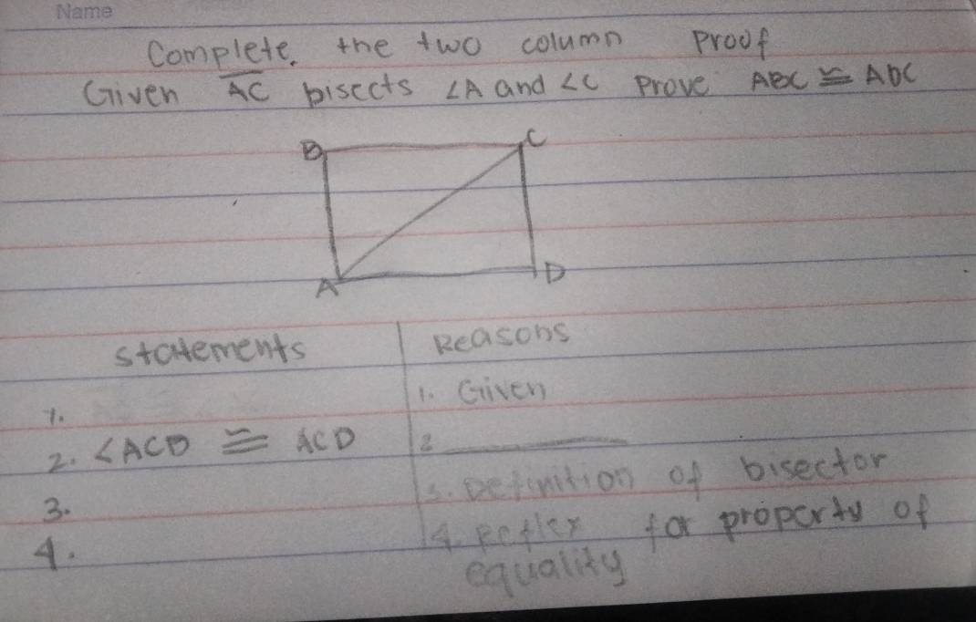 Complete, the two column Proof 
Given overline AC bisects ∠ A and ∠ C Prove ABC≌ ADC
statements Reasons 
1. Given 
1. 
2. ∠ ACB≌ ACD 2_ 
3. Defintion of bisector 
3. 
4. 
A. petler for proporty of 
equality