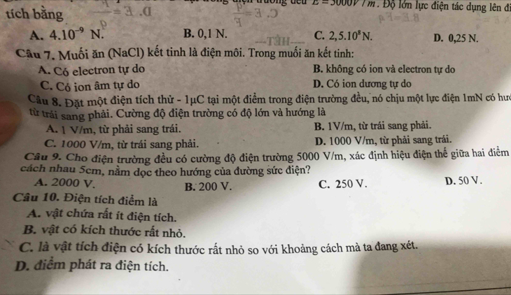 L=3000V/m Độ lớn lực điện tác dụng lên đi
tích bằng
A. 4.10^(-9)N B. 0, 1 N. C. 2, 5.10^8N. D. 0,25 N.
Câu 7. Muối ăn (NaCl) kết tinh là điện môi. Trong muối ăn kết tinh:
A. Có electron tự do B. không có ion và electron tự do
C. Có ion âm tự do D. Có ion dương tự do
Câu 8. Đặt một điện tích thử - 1μC tại một điểm trong điện trường đều, nó chịu một lực điện 1mN có hưc
từ trải sang phải. Cường độ điện trường có độ lớn và hướng là
A. 1 V/m, từ phải sang trái. B. 1V/m, từ trái sang phải.
C. 1000 V/m, từ trái sang phải. D. 1000 V/m, từ phải sang trái.
Câu 9. Cho điện trường đều có cường độ điện trường 5000 V/m, xác định hiệu điện thế giữa hai điểm
cách nhau 5cm, nằm dọc theo hướng của đường sức điện?
A. 2000 V. B. 200 V. C. 250 V. D. 50 V.
Câu 10. Điện tích điểm là
A. vật chứa rất ít điện tích.
B. vật có kích thước rất nhỏ.
C. là vật tích điện có kích thước rất nhỏ so với khoảng cách mà ta đang xét.
D. điểm phát ra điện tích.