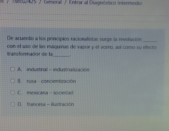 os / Tsecu2425 / General / Entrar al Diagnóstico Intermedio
De acuerdo a los principios racionalistas surge la revolución_
con el uso de las máquinas de vapor y el acero, así como su efecto
transformador de la _.
A. industrial - industrialización
B. rusa - concientización
C. mexicana - sociedad
D. francesa - ilustración