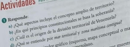 Actividads 
a) ¿Qué aspectos incluye el concepto amplio de territorio? 
❶ Responde: b) ¿En qué principios constitucionales se basa la soberanía? 
c) ¿Cuál es el origen de la división territorial de Venezuela? 
d) :Qué se entiende por mar territorial y zona marítima contigual 
or gráfico (esquema, mapa conceptual o ma 
nezolano.