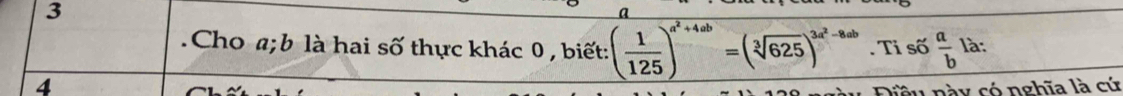 a
Cho a; b là hai số thực khác 0 , biết: ( 1/125 )^a^2+4ab=(sqrt[3](625))^3a^2-8ab. Ti số  a/b  là:
4
Điều này có nghĩa là cứ