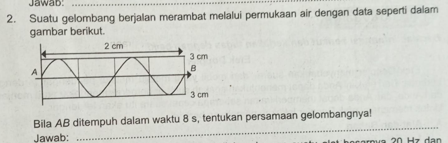 Jawab: 
_ 
2. Suatu gelombang berjalan merambat melalui permukaan air dengan data seperti dalam 
gambar berikut. 
_ 
Bila AB ditempuh dalam waktu 8 s, tentukan persamaan gelombangnya! 
Jawab: 
bo sarnva 20 Hz dan