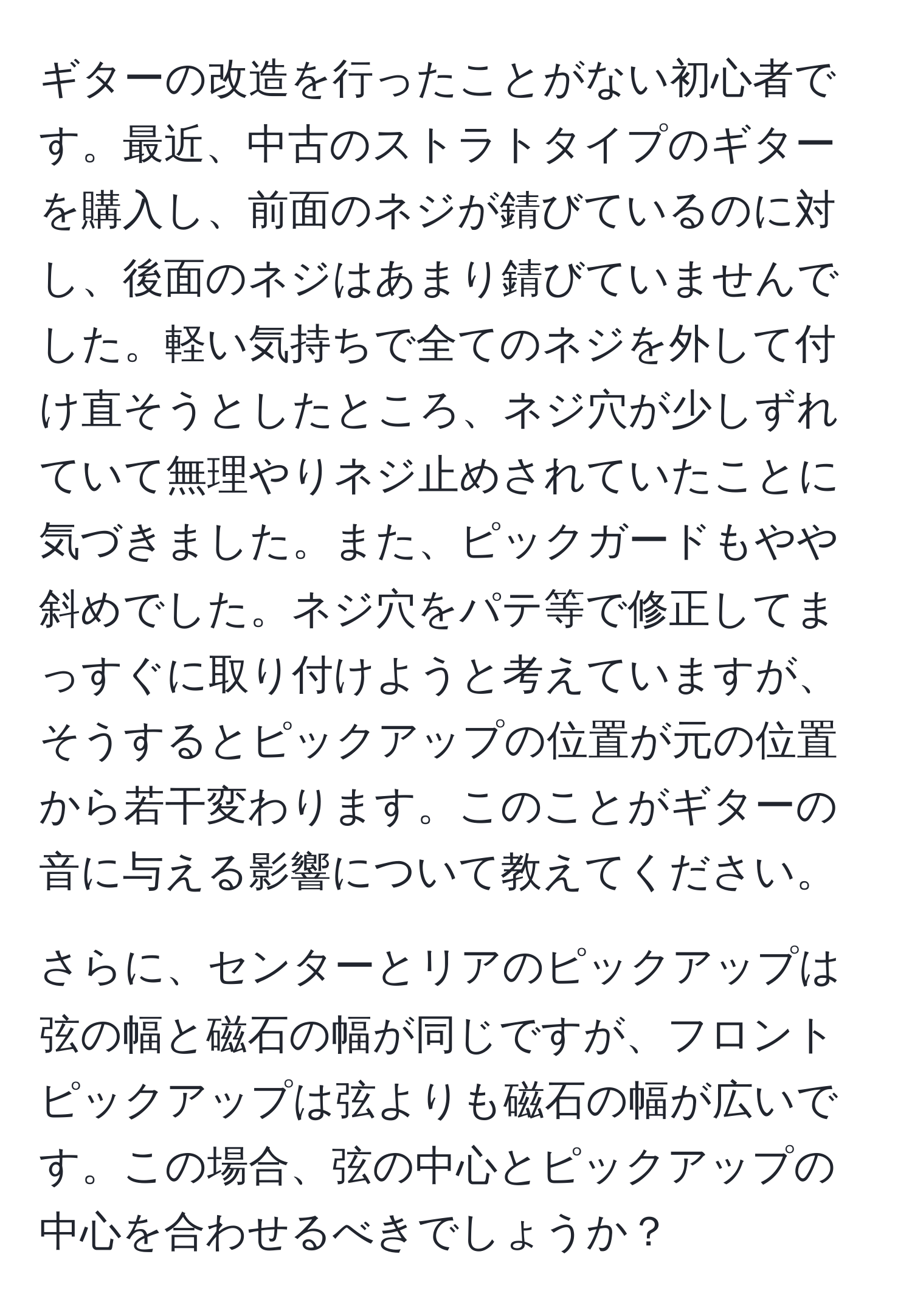 ギターの改造を行ったことがない初心者です。最近、中古のストラトタイプのギターを購入し、前面のネジが錆びているのに対し、後面のネジはあまり錆びていませんでした。軽い気持ちで全てのネジを外して付け直そうとしたところ、ネジ穴が少しずれていて無理やりネジ止めされていたことに気づきました。また、ピックガードもやや斜めでした。ネジ穴をパテ等で修正してまっすぐに取り付けようと考えていますが、そうするとピックアップの位置が元の位置から若干変わります。このことがギターの音に与える影響について教えてください。

さらに、センターとリアのピックアップは弦の幅と磁石の幅が同じですが、フロントピックアップは弦よりも磁石の幅が広いです。この場合、弦の中心とピックアップの中心を合わせるべきでしょうか？