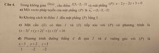 Trong không gian Oxyz , cho điểm I(3;-2;-1) và mặt phẳng (P): x-2y-2z+3=0
a) Một vectơ pháp tuyến của mặt phẳng (P) là vector n_p=(1;-2;-2)
b) Khoảng cách từ điểm / đến mặt phẳng (P) bằng 3
c) Mặt cầu (S) có tâm / và (S) tiếp xúc với (P) có phương trình là
(x-3)^2+(y+2)^2+(z+1)^2=16
d) Phương trình đường thắng d đi qua / và d vuông góc với (P) là
 (x-3)/1 = (y+2)/-2 = (z+1)/-2 