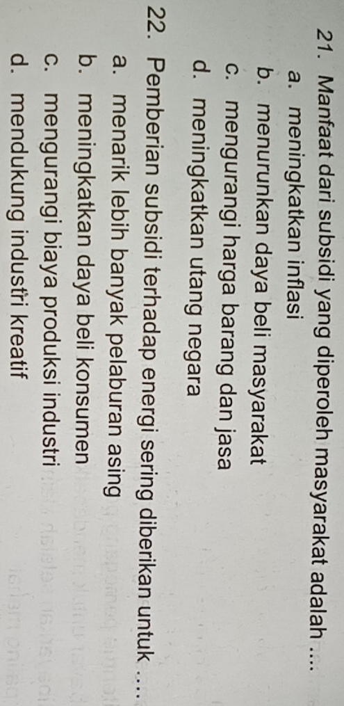 Manfaat dari subsidi yang diperoleh masyarakat adalah ....
a. meningkatkan inflasi
b. menurunkan daya beli masyarakat
c. mengurangi harga barang dan jasa
d. meningkatkan utang negara
22. Pemberian subsidi terhadap energi sering diberikan untuk ....
a. menarik lebih banyak pelaburan asing
b. meningkatkan daya beli konsumen
c. mengurangi biaya produksi industri
d. mendukung industri kreatif