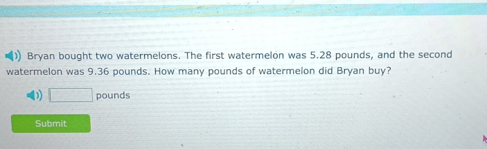 Bryan bought two watermelons. The first watermelon was 5.28 pounds, and the second 
watermelon was 9.36 pounds. How many pounds of watermelon did Bryan buy?
□ pounds
Submit