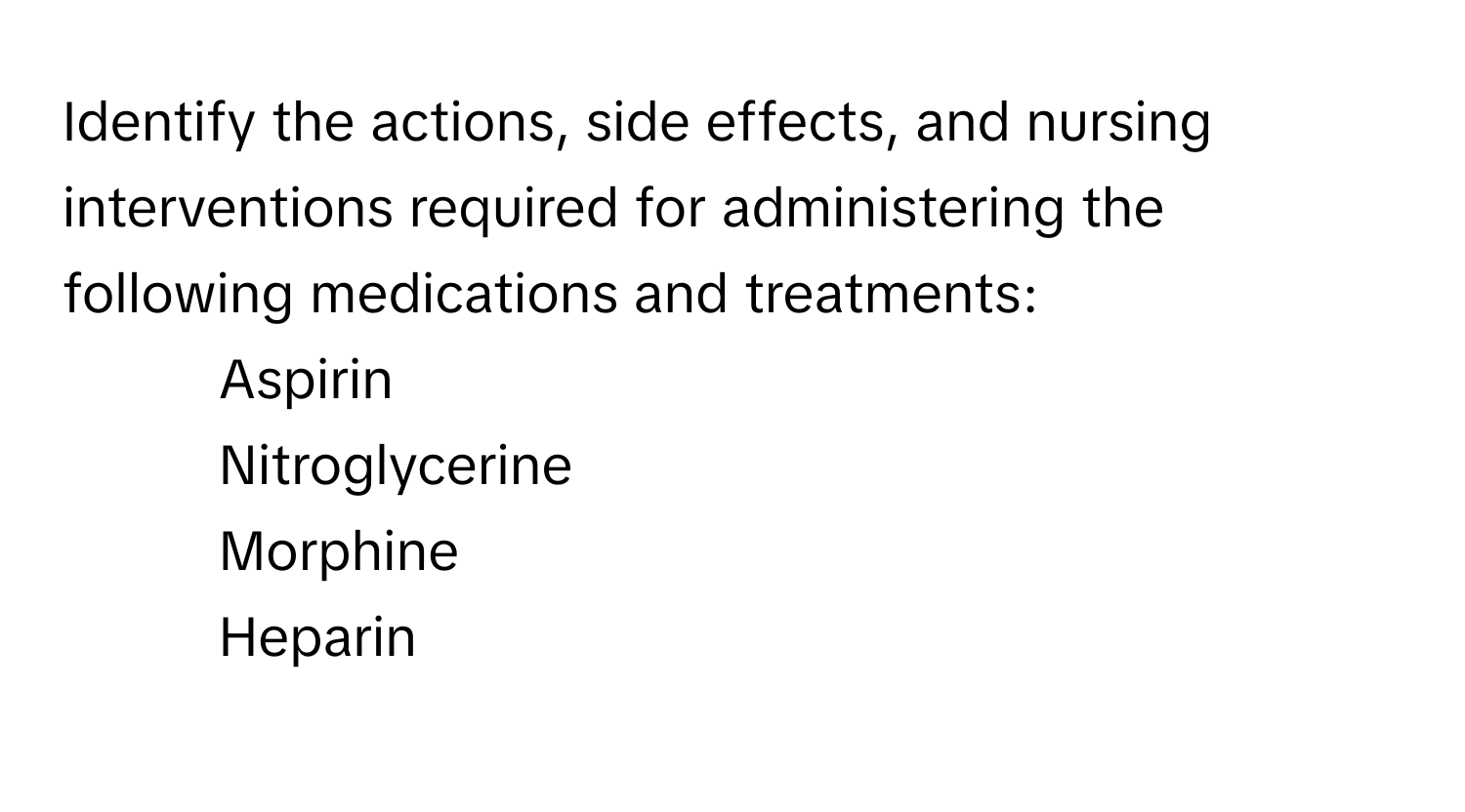 Identify the actions, side effects, and nursing interventions required for administering the following medications and treatments:

1. Aspirin
2. Nitroglycerine
3. Morphine
4. Heparin