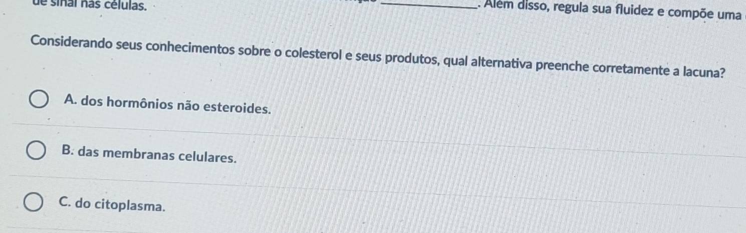 de sinal nas células.
_. Alem disso, regula sua fluidez e compõe uma
Considerando seus conhecimentos sobre o colesterol e seus produtos, qual alternativa preenche corretamente a lacuna?
A. dos hormônios não esteroides.
B. das membranas celulares.
C. do citoplasma.